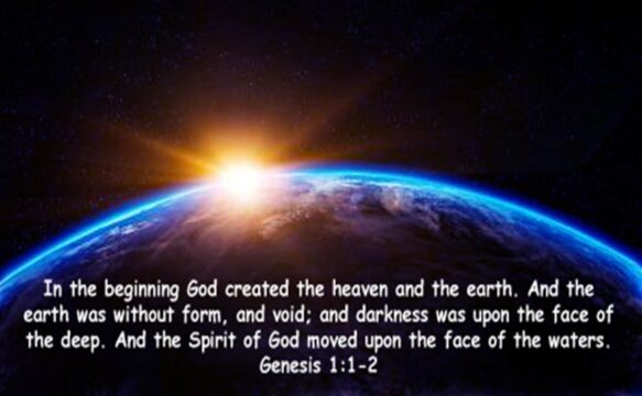 In the beginning God created the heaven and the earth. And the earth was without form, and void; and darkness was upon the face of the deep. And the Spirit of God move upon the face of the waters. (Genesis 1: 1-2)